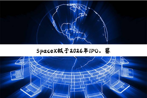 SpaceX拟于2026年IPO，募资将远超300亿美元